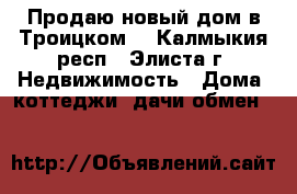 Продаю новый дом в Троицком. - Калмыкия респ., Элиста г. Недвижимость » Дома, коттеджи, дачи обмен   